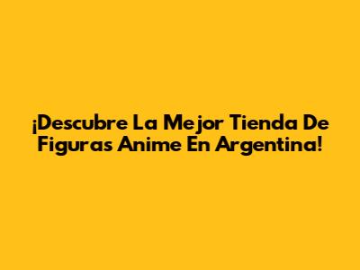 ¡Descubre La Mejor Tienda De Figuras Anime En Argentina!