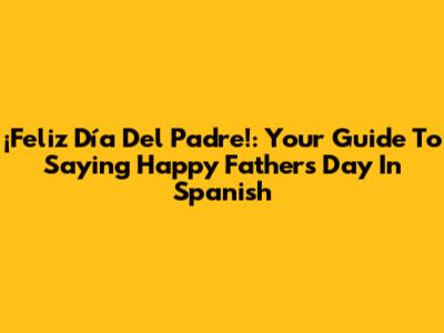 ¡Feliz Día Del Padre!: Your Guide To Saying Happy Father's Day In Spanish