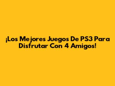 ¡Los Mejores Juegos De PS3 Para Disfrutar Con 4 Amigos!