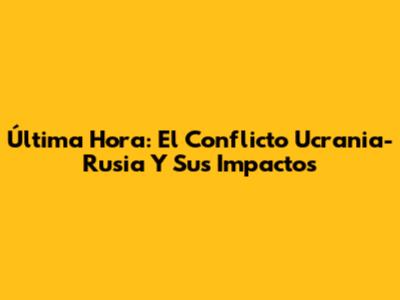 Última Hora: El Conflicto Ucrania-Rusia Y Sus Impactos