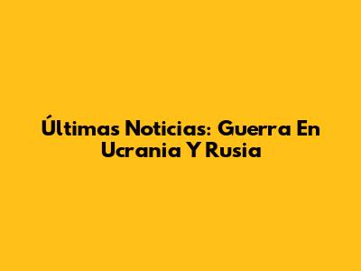 Últimas Noticias: Guerra En Ucrania Y Rusia