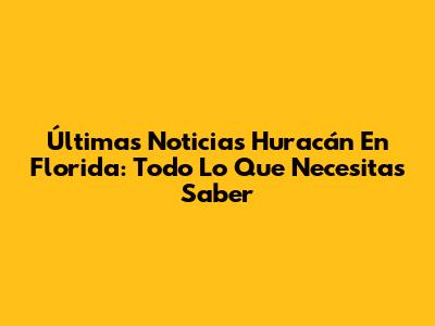 Últimas Noticias Huracán En Florida: Todo Lo Que Necesitas Saber