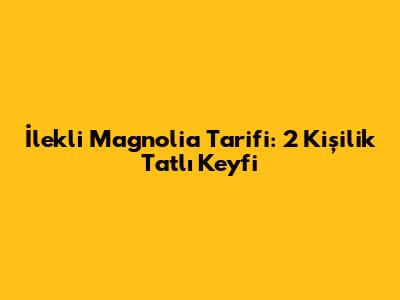 İlekli Magnolia Tarifi: 2 Kişilik Tatlı Keyfi