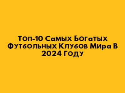 Топ-10 Самых Богатых Футбольных Клубов Мира В 2024 Году