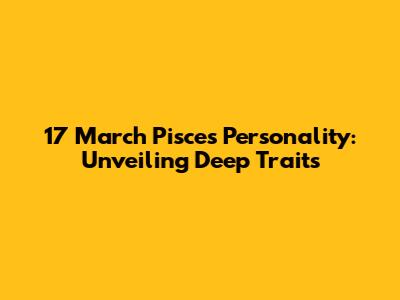 17 March Pisces Personality: Unveiling Deep Traits