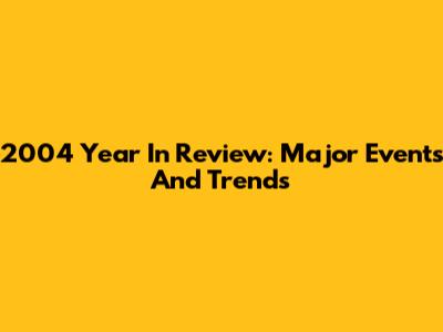 2004 Year In Review: Major Events And Trends