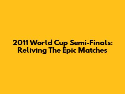 2011 World Cup Semi-Finals: Reliving The Epic Matches