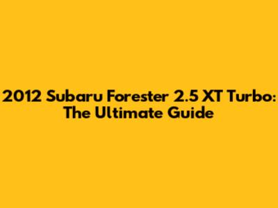 2012 Subaru Forester 2.5 XT Turbo: The Ultimate Guide