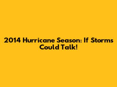 2014 Hurricane Season: If Storms Could Talk!