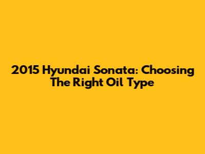 2015 Hyundai Sonata: Choosing The Right Oil Type