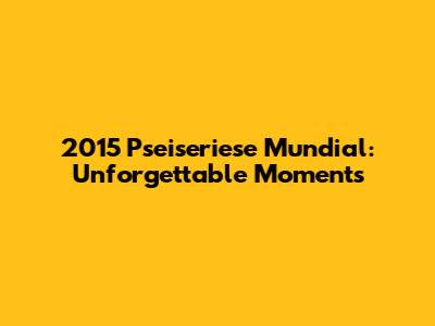 2015 Pseiseriese Mundial: Unforgettable Moments