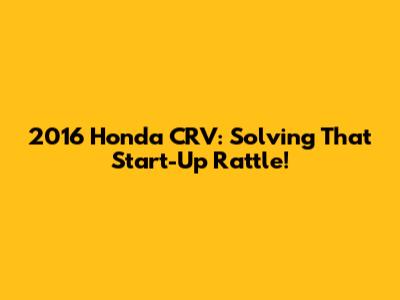 2016 Honda CRV: Solving That Start-Up Rattle!