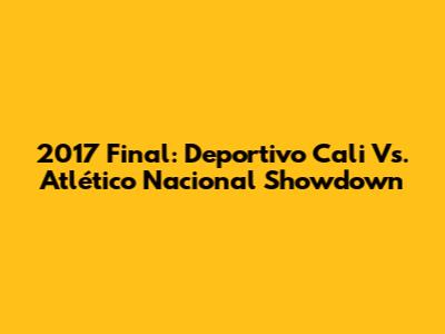 2017 Final: Deportivo Cali Vs. Atlético Nacional Showdown