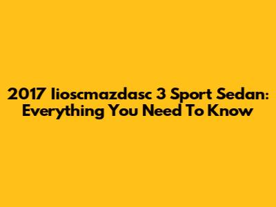 2017 Iioscmazdasc 3 Sport Sedan: Everything You Need To Know