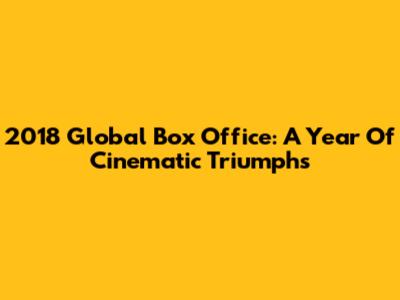2018 Global Box Office: A Year Of Cinematic Triumphs