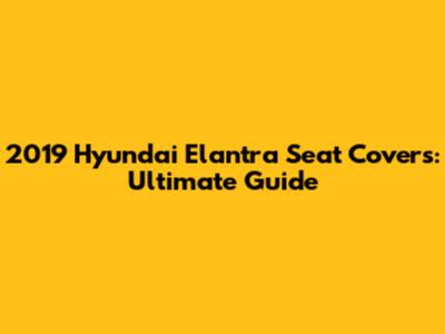 2019 Hyundai Elantra Seat Covers: Ultimate Guide