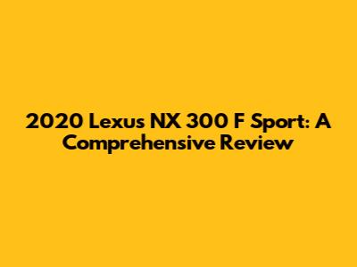 2020 Lexus NX 300 F Sport: A Comprehensive Review