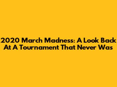 2020 March Madness: A Look Back At A Tournament That Never Was