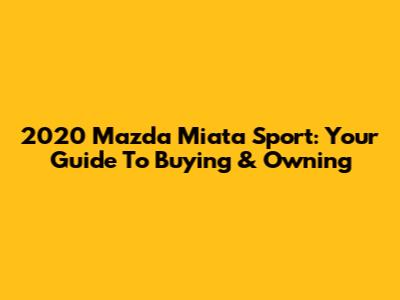 2020 Mazda Miata Sport: Your Guide To Buying & Owning