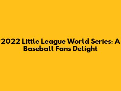 2022 Little League World Series: A Baseball Fan's Delight
