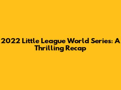 2022 Little League World Series: A Thrilling Recap