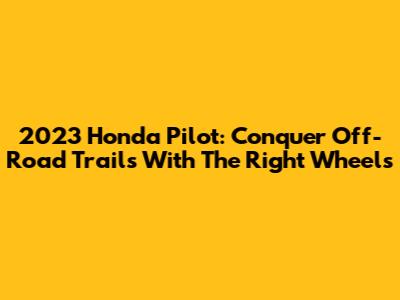 2023 Honda Pilot: Conquer Off-Road Trails With The Right Wheels