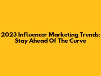 2023 Influencer Marketing Trends: Stay Ahead Of The Curve