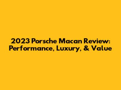 2023 Porsche Macan Review: Performance, Luxury, & Value
