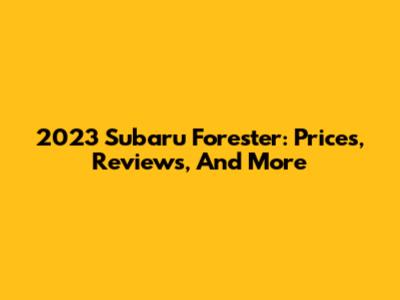 2023 Subaru Forester: Prices, Reviews, And More