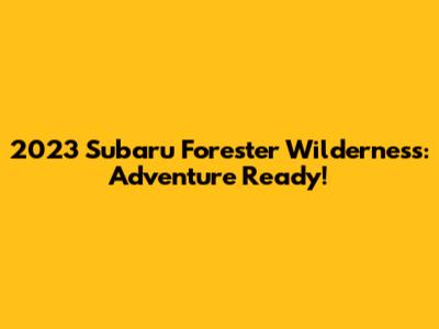 2023 Subaru Forester Wilderness: Adventure Ready!