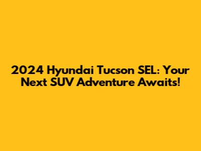 2024 Hyundai Tucson SEL: Your Next SUV Adventure Awaits!