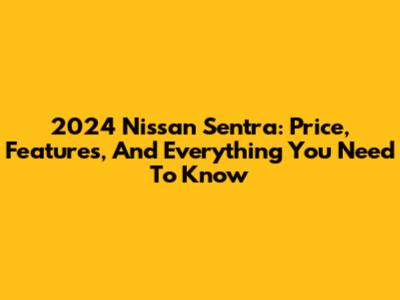 2024 Nissan Sentra: Price, Features, And Everything You Need To Know