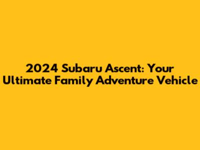 2024 Subaru Ascent: Your Ultimate Family Adventure Vehicle