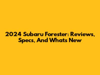 2024 Subaru Forester: Reviews, Specs, And What's New