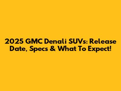 2025 GMC Denali SUVs: Release Date, Specs & What To Expect!