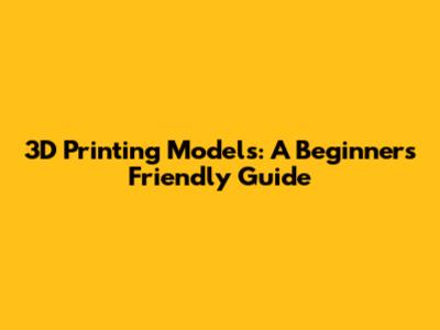 3D Printing Models: A Beginner's Friendly Guide