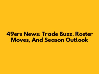 49ers News: Trade Buzz, Roster Moves, And Season Outlook