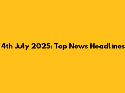 4th July 2025: Top News Headlines