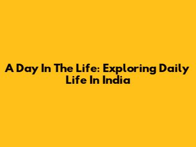 A Day In The Life: Exploring Daily Life In India