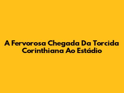 A Fervorosa Chegada Da Torcida Corinthiana Ao Estádio