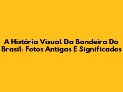 A História Visual Da Bandeira Do Brasil: Fotos Antigas E Significados