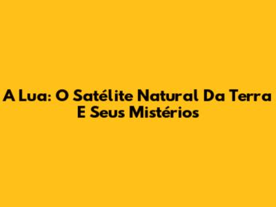 A Lua: O Satélite Natural Da Terra E Seus Mistérios