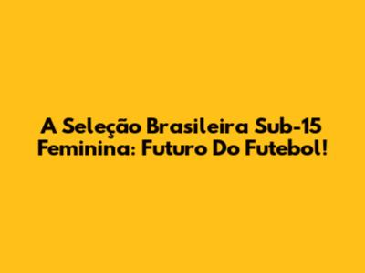 A Seleção Brasileira Sub-15 Feminina: Futuro Do Futebol!