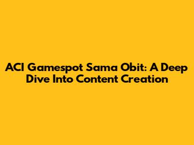 ACI Gamespot Sama Obit: A Deep Dive Into Content Creation