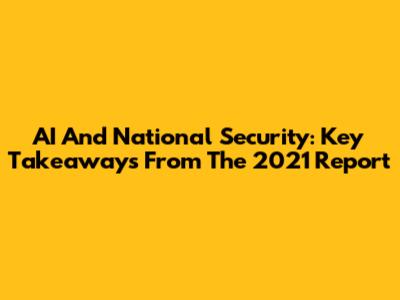 AI And National Security: Key Takeaways From The 2021 Report