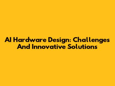 AI Hardware Design: Challenges And Innovative Solutions