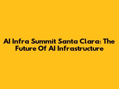 AI Infra Summit Santa Clara: The Future Of AI Infrastructure