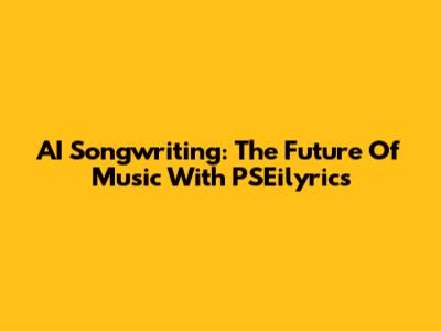 AI Songwriting: The Future Of Music With PSEilyrics