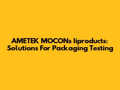 AMETEK MOCON's Iiproducts: Solutions For Packaging Testing
