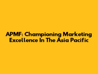 APMF: Championing Marketing Excellence In The Asia Pacific